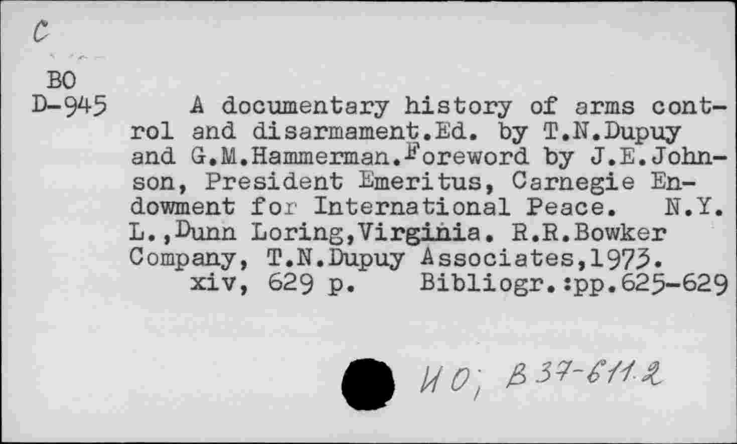 ﻿с
во D-945
A documentary history of arms control and disarmament.Ed. by T.N.Dupuy and G.M.Hammerman.foreword by J.E.Johnson, President Emeritus, Carnegie Endowment for International Peace. N.Y. L.,Dunn Loring,Virginia. R.R.Bowker Company, T.N.Dupuy Associates,1975»
xiv, 629 p. Bibliogr.îpp.625-629
